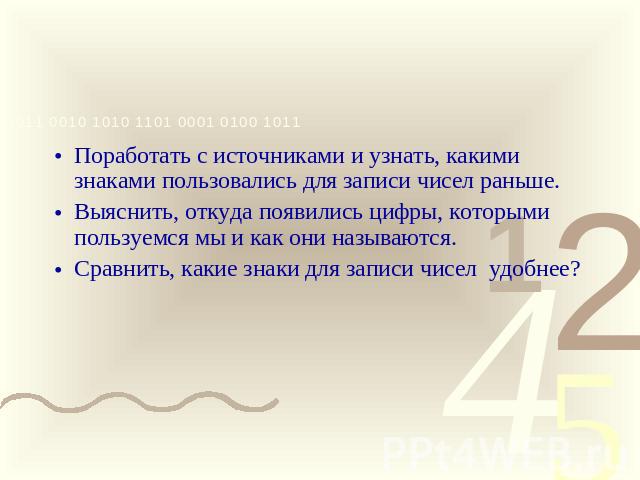 ЗАДАЧИ Поработать с источниками и узнать, какими знаками пользовались для записи чисел раньше.Выяснить, откуда появились цифры, которыми пользуемся мы и как они называются.Сравнить, какие знаки для записи чисел удобнее?