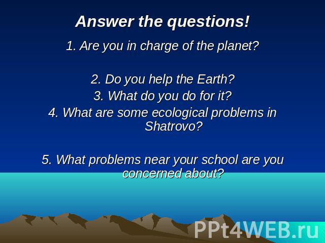 Answer the questions! 1. Are you in charge of the planet?2. Do you help the Earth?3. What do you do for it?4. What are some ecological problems in Shatrovo?5. What problems near your school are you concerned about?