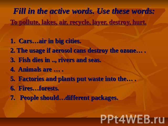 Fill in the active words. Use these words: To pollute, lakes, air, recycle, layer, destroy, hurt.1. Cars…air in big cities.2. The usage if aerosol cans destroy the ozone… .3. Fish dies in .., rivers and seas.4. Animals are … .5. Factories and plants…