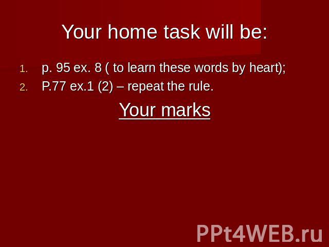 Your home task will be: p. 95 ex. 8 ( to learn these words by heart);P.77 ex.1 (2) – repeat the rule.Your marks