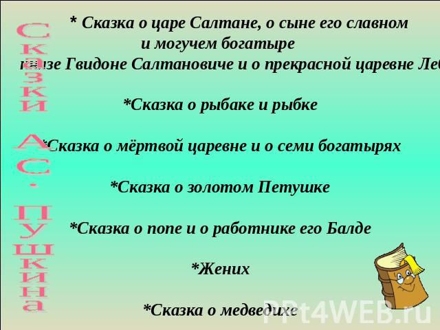 Сказки А.С. Пушкина * Сказка о царе Салтане, о сыне его славном и могучем богатыре князе Гвидоне Салтановиче и о прекрасной царевне Лебеди*Сказка о рыбаке и рыбке*Сказка о мёртвой царевне и о семи богатырях*Сказка о золотом Петушке*Сказка о попе и о…