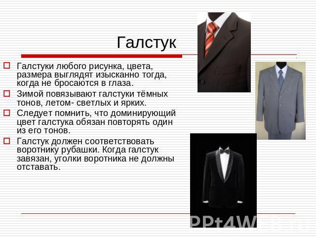 Галстук Галстуки любого рисунка, цвета, размера выглядят изысканно тогда, когда не бросаются в глаза.Зимой повязывают галстуки тёмных тонов, летом- светлых и ярких.Следует помнить, что доминирующий цвет галстука обязан повторять один из его тонов.Га…