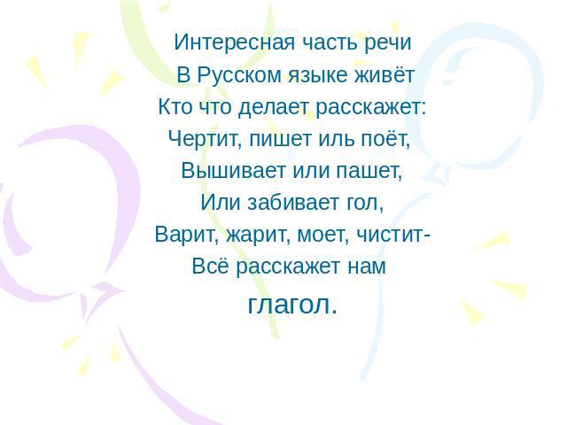 Интересная часть речи В Русском языке живётКто что делает расскажет:Чертит, пишет иль поёт, Вышивает или пашет,Или забивает гол,Варит, жарит, моет, чистит-Всё расскажет нам глагол.