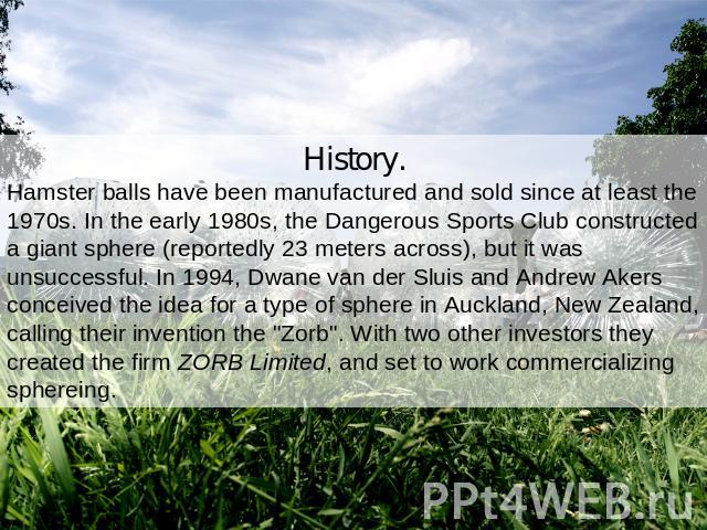 History.Hamster balls have been manufactured and sold since at least the 1970s. In the early 1980s, the Dangerous Sports Club constructed a giant sphere (reportedly 23 meters across), but it was unsuccessful. In 1994, Dwane van der Sluis and Andrew …