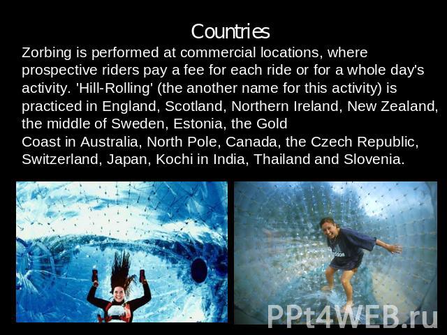 Countries.Zorbing is performed at commercial locations, where prospective riders pay a fee for each ride or for a whole day's activity. 'Hill-Rolling' (the another name for this activity) is practiced in England, Scotland, Northern Ireland, New Zeal…