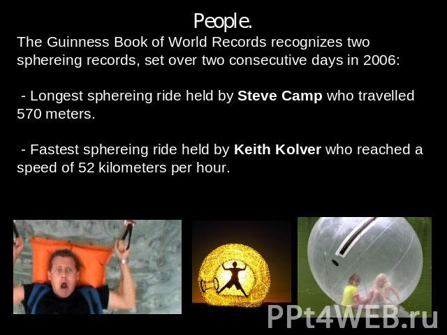 People.The Guinness Book of World Records recognizes two sphereing records, set over two consecutive days in 2006: - Longest sphereing ride held by Steve Camp who travelled 570 meters. - Fastest sphereing ride held by Keith Kolver who reached a spee…