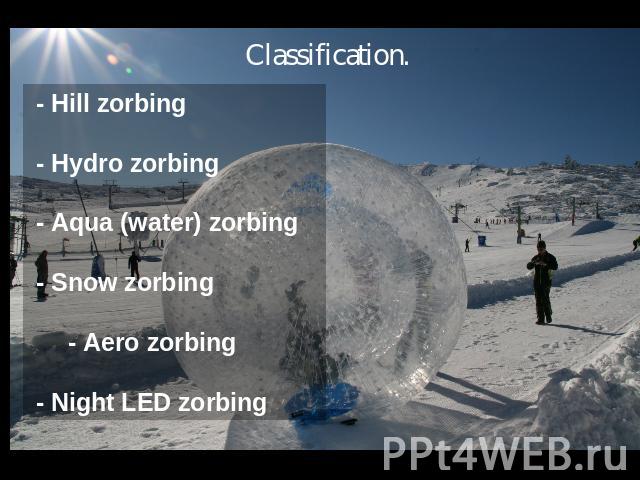 Classification. - Hill zorbing - Hydro zorbing - Aqua (water) zorbing - Snow zorbing - Aero zorbing - Night LED zorbing