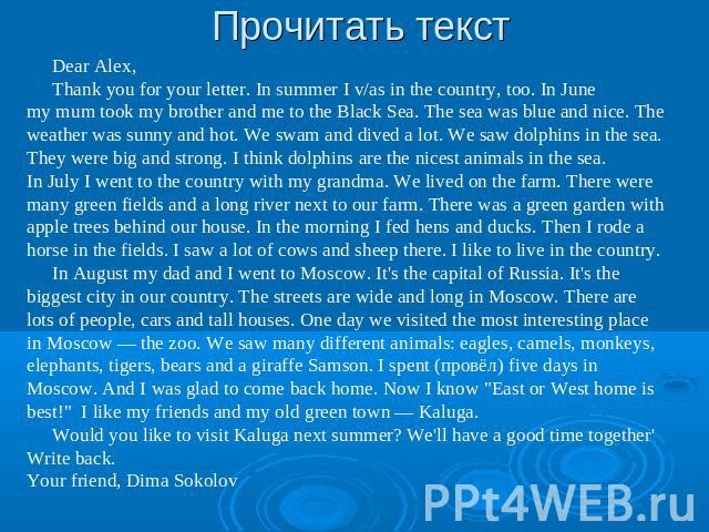 Прочитать текст Dear Alex,Thank you for your letter. In summer I v/as in the country, too. In June my mum took my brother and me to the Black Sea. The sea was blue and nice. The weather was sunny and hot. We swam and dived a lot. We saw dolphins in …