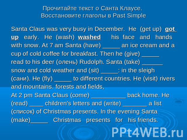 Прочитайте текст о Санта Клаусе. Восстановите глаголы в Past Simple Santa Claus was very busy in December. He (get up) got up early. He (wash) washed his face and hands with snow. At 7 am Santa (have) _____ an ice cream and a cup of cold coffee for …