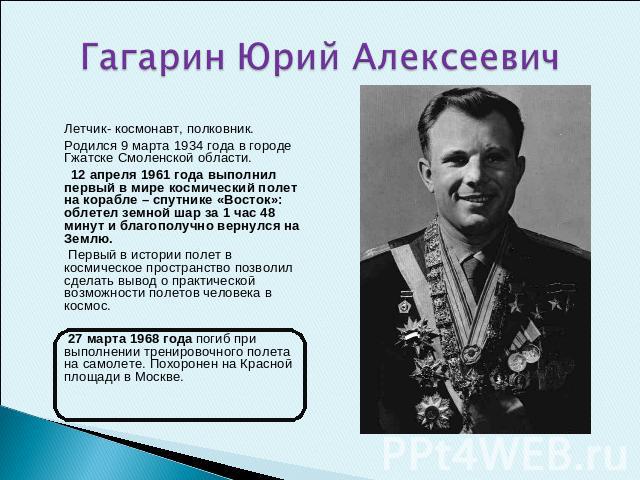 Гагарин Юрий Алексеевич  Летчик- космонавт, полковник.Родился 9 марта 1934 года в городе Гжатске Смоленской области. 12 апреля 1961 года выполнил первый в мире космический полет на корабле – спутнике «Восток»: облетел земной шар за 1 час 48 минут и …