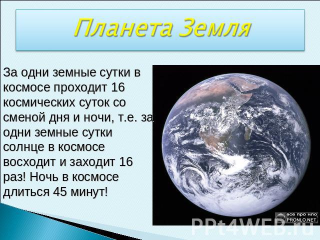 Планета ЗемляЗа одни земные сутки в космосе проходит 16 космических суток со сменой дня и ночи, т.е. за одни земные сутки солнце в космосе восходит и заходит 16 раз! Ночь в космосе длиться 45 минут!