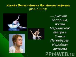 Ульяна Вячеславовна Лопаткина-Корнева (род. в 1973) — русская балерина, прима Ма