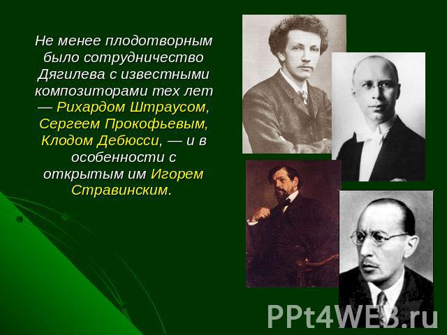 Не менее плодотворным было сотрудничество Дягилева с известными композиторами тех лет — Рихардом Штраусом, Сергеем Прокофьевым, Клодом Дебюсси, — и в особенности с открытым им Игорем Стравинским.