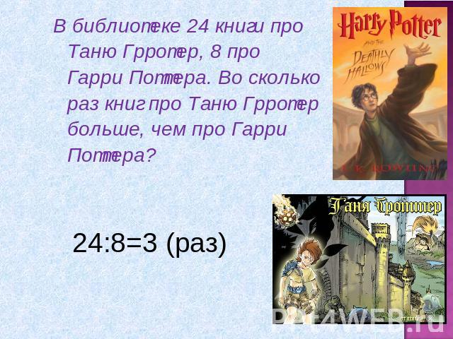 В библиотеке 24 книги про Таню Грротер, 8 про Гарри Поттера. Во сколько раз книг про Таню Грротер больше, чем про Гарри Поттера?24:8=3 (раз)