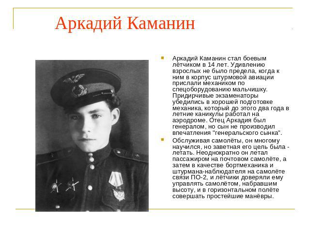 Аркадий Каманин Аркадий Каманин стал боевым лётчиком в 14 лет. Удивлению взрослых не было предела, когда к ним в корпус штурмовой авиации прислали механиком по спецоборудованию мальчишку. Придирчивые экзаменаторы убедились в хорошей подготовке механ…
