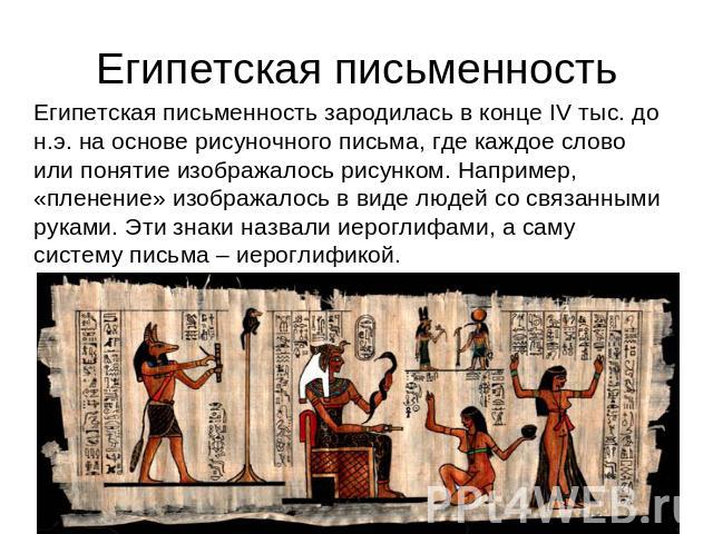 Египетская письменность Египетская письменность зародилась в конце IV тыс. до н.э. на основе рисуночного письма, где каждое слово или понятие изображалось рисунком. Например, «пленение» изображалось в виде людей со связанными руками. Эти знаки назва…