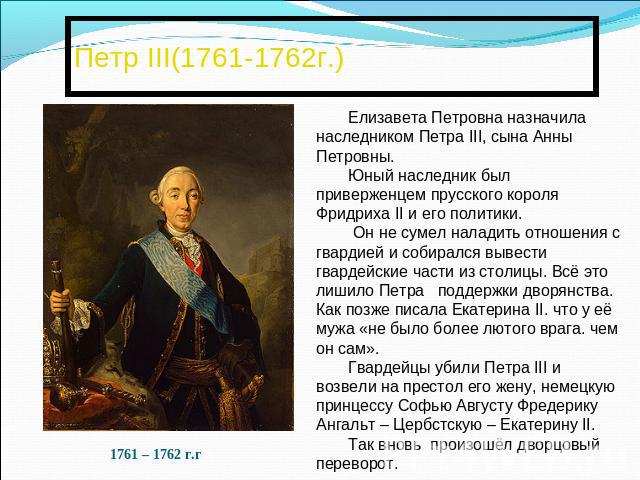 Петр III(1761-1762г.)Елизавета Петровна назначила наследником Петра III, сына Анны Петровны. Юный наследник был приверженцем прусского короля Фридриха II и его политики. Он не сумел наладить отношения с гвардией и собирался вывести гвардейские части…