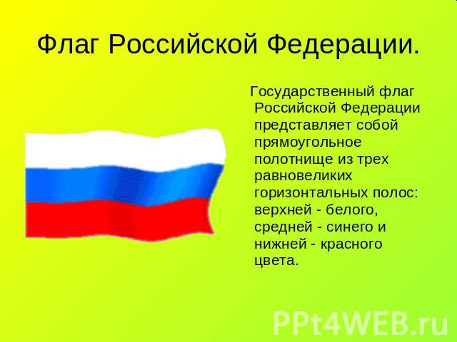 Флаг Российской Федерации. Государственный флаг Российской Федерации представляет собой прямоугольное полотнище из трех равновеликих горизонтальных полос: верхней - белого, средней - синего и нижней - красного цвета.