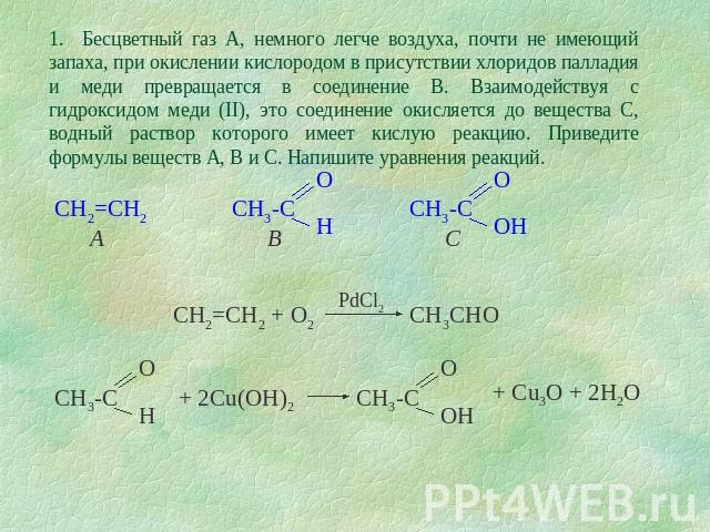 1. Бесцветный газ А, немного легче воздуха, почти не имеющий запаха, при окислении кислородом в присутствии хлоридов палладия и меди превращается в соединение В. Взаимодействуя с гидроксидом меди (II), это соединение окисляется до вещества С, водный…