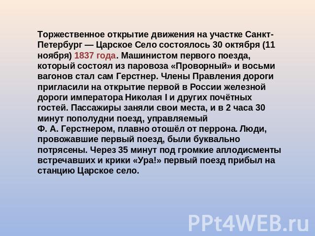 Торжественное открытие движения на участке Санкт-Петербург — Царское Село состоялось 30 октября (11 ноября) 1837 года. Машинистом первого поезда, который состоял из паровоза «Проворный» и восьми вагонов стал сам Герстнер. Члены Правления дороги приг…