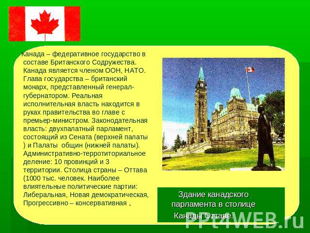 ПОЛИТИЧЕКОЕ УСТРОЙСТВО Канада – федеративное государство в составе Британского Содружества. Канада является членом ООН, НАТО. Глава государства – британский монарх, представленный генерал-губернатором. Реальная исполнительная власть находится в рука…