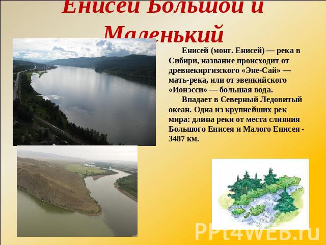 Енисей Большой и Маленький Енисей (монг. Енисей) — река в Сибири, название происходит от древнекиргизского «Эне-Сай» — мать-река, или от эвенкийского «Ионэсси» — большая вода. Впадает в Северный Ледовитый океан. Одна из крупнейших рек мира: длина ре…