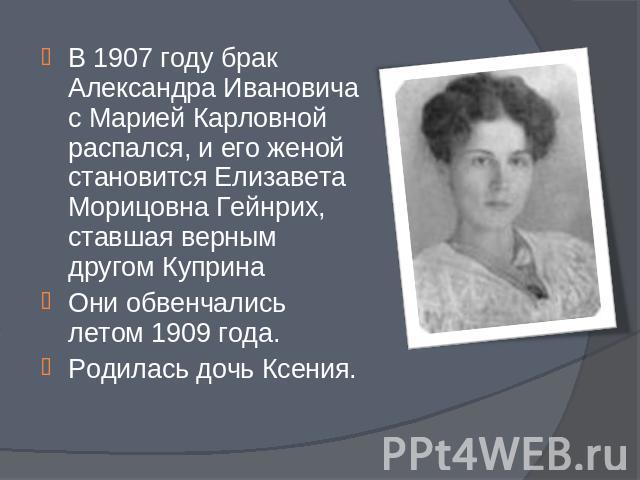 В 1907 году брак Александра Ивановича с Марией Карловной распался, и его женой становится Елизавета Морицовна Гейнрих, ставшая верным другом КупринаОни обвенчались летом 1909 года. Родилась дочь Ксения.