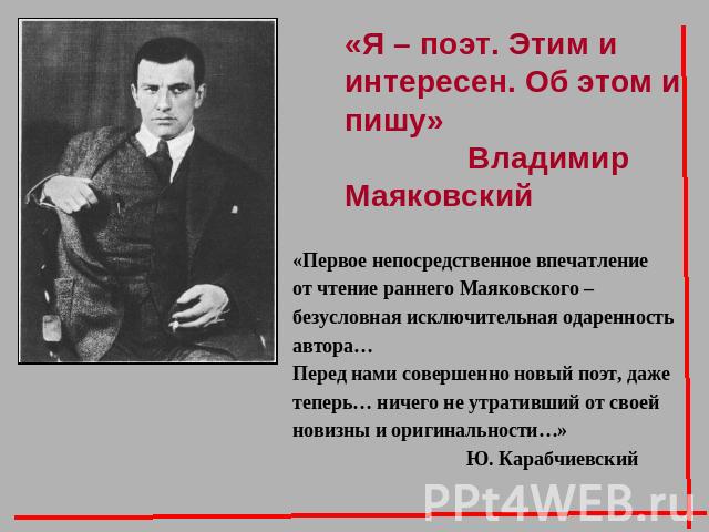 «Я – поэт. Этим и интересен. Об этом и пишу» Владимир Маяковский«Первое непосредственное впечатление от чтение раннего Маяковского – безусловная исключительная одаренность автора…Перед нами совершенно новый поэт, даже теперь… ничего не утративший от…