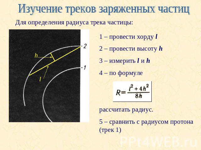 Изучение треков заряженных частицДля определения радиуса трека частицы:1 – провести хорду l2 – провести высоту h3 – измерить l и h4 – по формуле рассчитать радиус. 5 – сравнить с радиусом протона (трек 1)