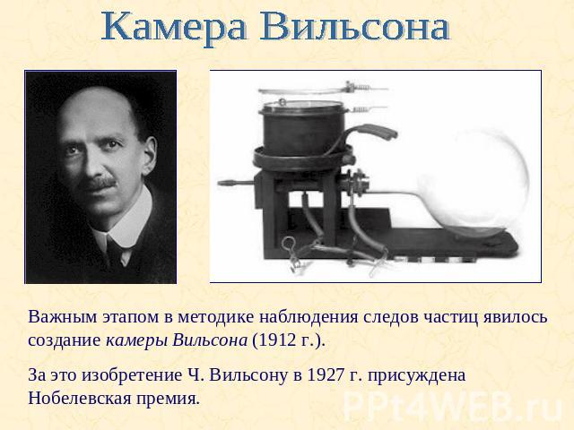 Камера ВильсонаВажным этапом в методике наблюдения следов частиц явилось создание камеры Вильсона (1912 г.). За это изобретение Ч. Вильсону в 1927 г. присуждена Нобелевская премия.