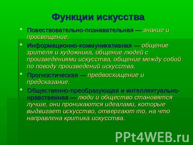 Функции искусства Повествовательно-познавательная — знание и просвещение. Информационно-коммуникативная — общение зрителя и художника, общение людей с произведениями искусства, общение между собой по поводу произведений искусства. Прогностическая — …