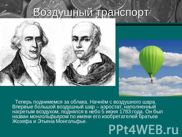 Воздушный транспорт Теперь поднимемся за облака. Начнём с воздушного шара. Впервые большой воздушный шар – аэростат, наполненный нагретым воздухом, поднялся в небо 5 июня 1783 года. Он был назван монгольфьером по имени его изобретателей братьев Жозе…