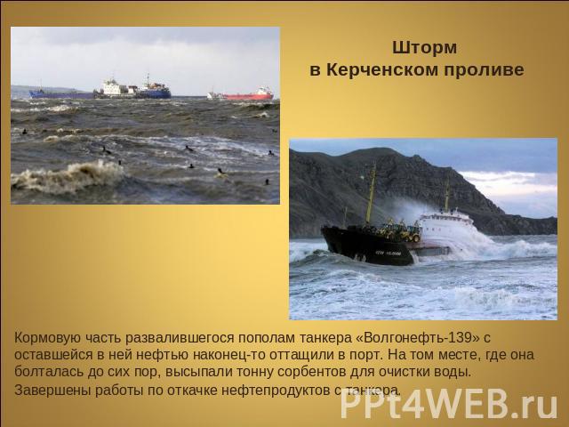 Шторм в Керченском проливе Кормовую часть развалившегося пополам танкера «Волгонефть-139» с оставшейся в ней нефтью наконец-то оттащили в порт. На том месте, где она болталась до сих пор, высыпали тонну сорбентов для очистки воды. Завершены работы п…