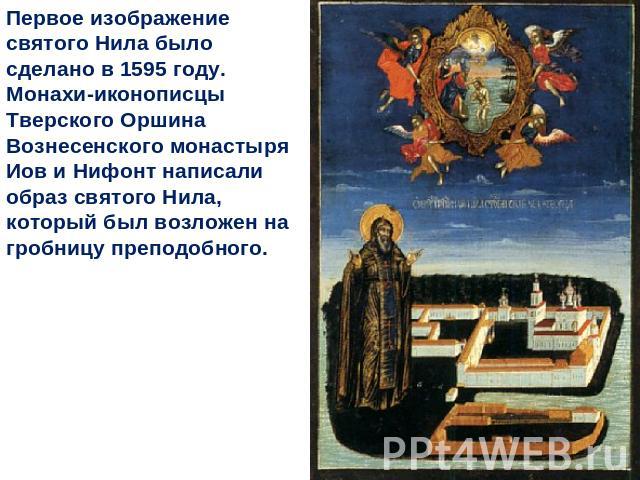 Первое изображение святого Нила было сделано в 1595 году. Монахи-иконописцы Тверского Оршина Вознесенского монастыря Иов и Нифонт написали образ святого Нила, который был возложен на гробницу преподобного.