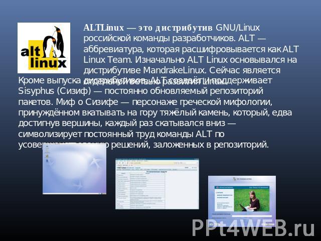 ALTLinux — это дистрибутив GNU/Linux российской команды разработчиков. ALT — аббревиатура, которая расшифровывается как ALT Linux Team. Изначально ALT Linux основывался на дистрибутиве MandrakeLinux. Сейчас является отдельной ветвью развития Linux.К…