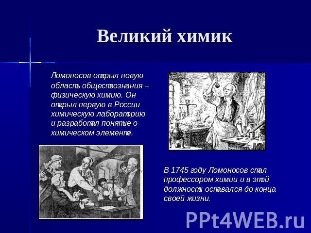 Великий химик Ломоносов открыл новую область обществознания – физическую химию. Он открыл первую в России химическую лабораторию и разработал понятие о химическом элементе. В 1745 году Ломоносов сталпрофессором химии и в этойдолжности оставался до к…