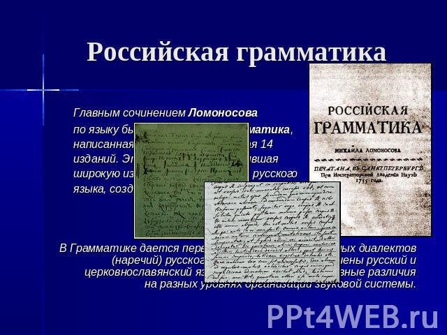Российская грамматика Главным сочинением Ломоносова по языку была Российская грамматика,написанная в 1755 и выдержавшая 14 изданий. Это была первая получившая широкую известность грамматика русского языка, созданная в России. В Грамматике дается пер…