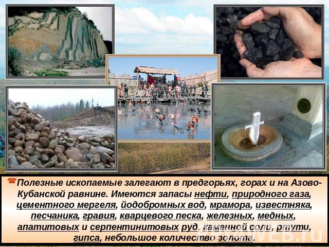 Полезные ископаемые залегают в предгорьях, горах и на Азово-Кубанской равнине. Имеются запасы нефти, природного газа, цементного мергеля, йодобромных вод, мрамора, известняка, песчаника, гравия, кварцевого песка, железных, медных,  апатитовых и серп…