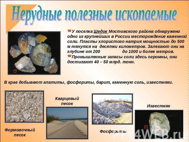 Нерудные полезные ископаемыеУ поселка Шедок Мостовского района обнаружено одно из крупнейших в России месторождение каменной соли. Пласты хлористого натрия мощностью до 500 м тянутся на десятки километров. Залегают они на глубине от 200 до 1000 и бо…