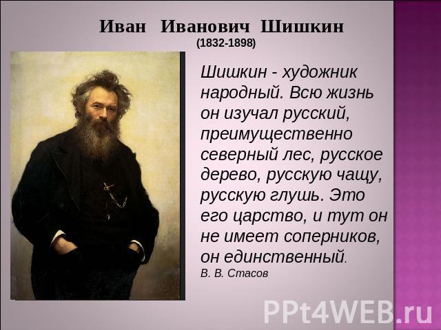 Иван Иванович Шишкин (1832-1898)Шишкин - художник народный. Всю жизнь он изучал русский, преимущественно северный лес, русское дерево, русскую чащу, русскую глушь. Это его царство, и тут он не имеет соперников, он единственный.В. В. Стасов