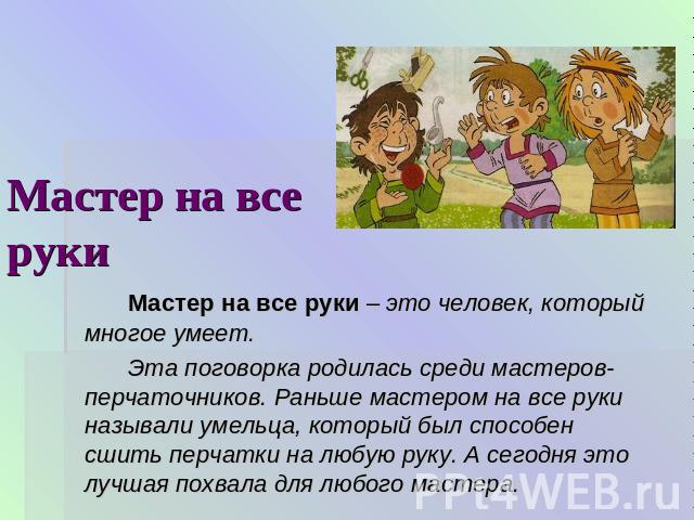 Мастер на все руки Мастер на все руки – это человек, который многое умеет.Эта поговорка родилась среди мастеров-перчаточников. Раньше мастером на все руки называли умельца, который был способен сшить перчатки на любую руку. А сегодня это лучшая похв…