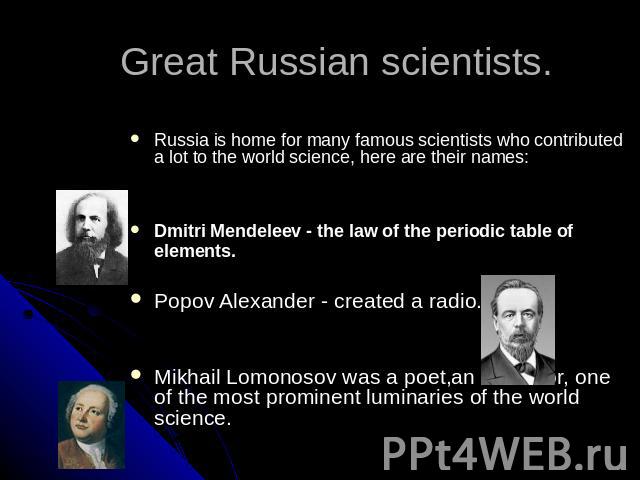 Great Russian scientists. Russia is home for many famous scientists who contributed a lot to the world science, here are their names:Dmitri Mendeleev - the law of the periodic table of elements. Popov Alexander - created a radio. Mikhail Lomonosov w…