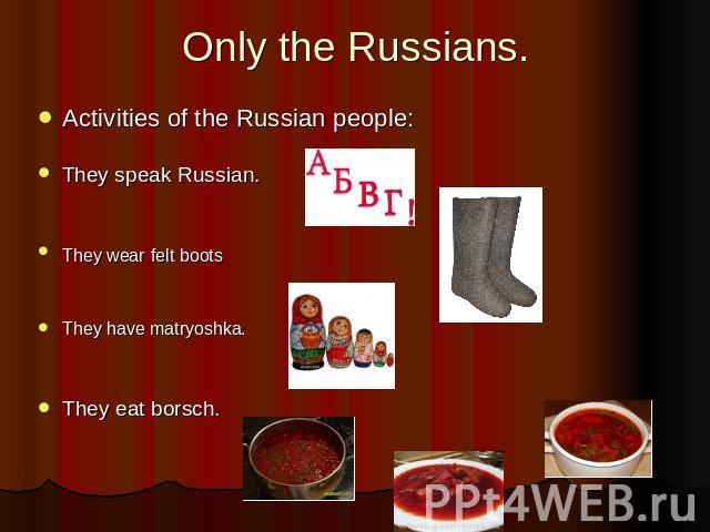 Only the Russians. Activities of the Russian people:They speak Russian.They wear felt bootsThey have matryoshka.They eat borsch.