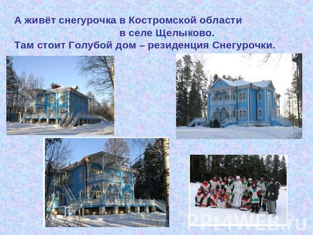А живёт снегурочка в Костромской области в селе Щелыково. Там стоит Голубой дом – резиденция Снегурочки.
