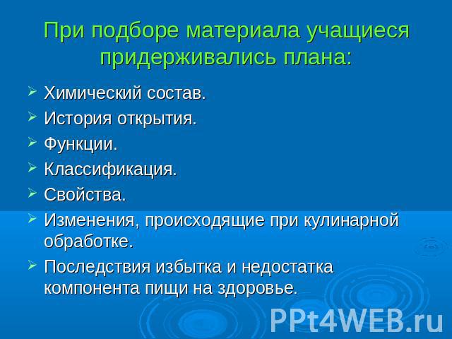 При подборе материала учащиеся придерживались плана: Химический состав.История открытия.Функции.Классификация.Свойства.Изменения, происходящие при кулинарной обработке.Последствия избытка и недостатка компонента пищи на здоровье.