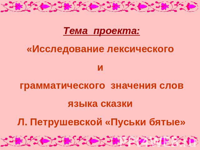 Тема проекта:«Исследование лексического и грамматического значения словязыка сказки Л. Петрушевской «Пуськи бятые»