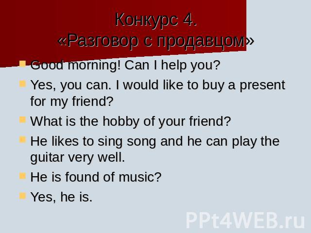 Конкурс 4.«Разговор с продавцом» Good morning! Can I help you?Yes, you can. I would like to buy a present for my friend?What is the hobby of your friend?He likes to sing song and he can play the guitar very well.He is found of music?Yes, he is.