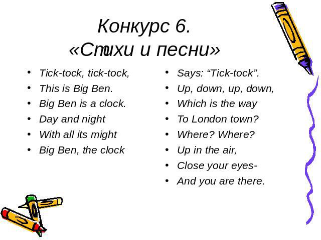 Конкурс 6.«Стихи и песни» Tick-tock, tick-tock,This is Big Ben.Big Ben is a clock.Day and nightWith all its mightBig Ben, the clockSays: “Tick-tock”.Up, down, up, down,Which is the wayTo London town?Where? Where?Up in the air,Close your eyes-And you…