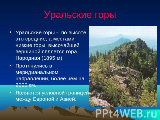 Уральские горы Уральские горы - по высоте это средние, а местами низкие горы, высочайшей вершиной является гора Народная (1895 м).Протянулись в меридианальном направлении, более чем на 2000 км.Являются условной границей между Европой и Азией.