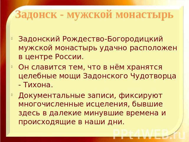 Задонск - мужской монастырьЗадонский Рождество-Богородицкий мужской монастырь удачно расположен в центре России. Он славится тем, что в нём хранятся целебные мощи Задонского Чудотворца - Тихона. Документальные записи, фиксируют многочисленные исцеле…